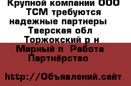 Крупной компании ООО ТСМ требуются надежные партнеры  - Тверская обл., Торжокский р-н, Мирный п. Работа » Партнёрство   